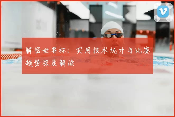 解密世界杯：实用技术统计与比赛趋势深度解读