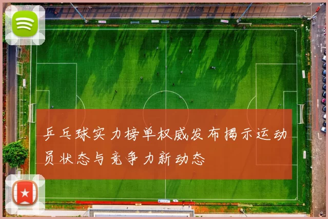 乒乓球实力榜单权威发布揭示运动员状态与竞争力新动态