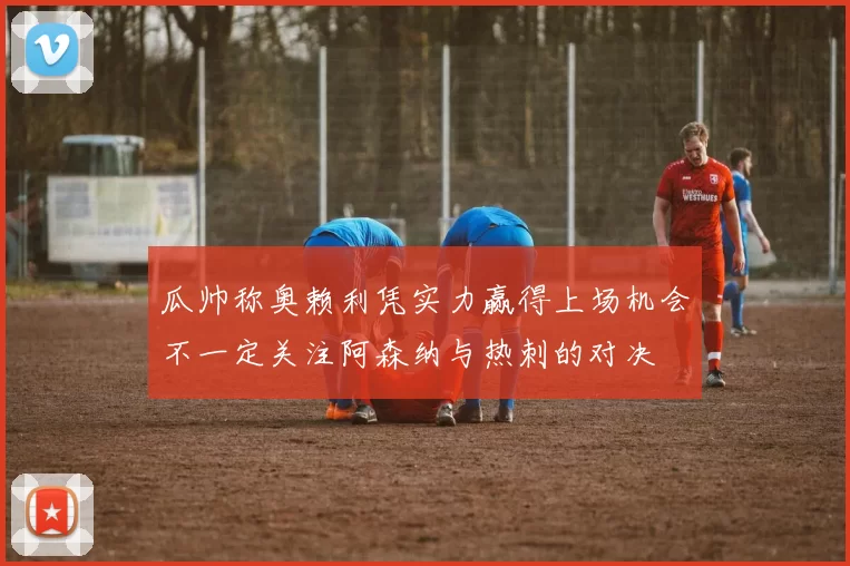 瓜帅称奥赖利凭实力赢得上场机会不一定关注阿森纳与热刺的对决
