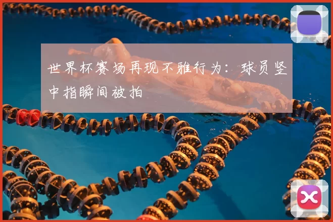 世界杯赛场再现不雅行为：球员竖中指瞬间被拍