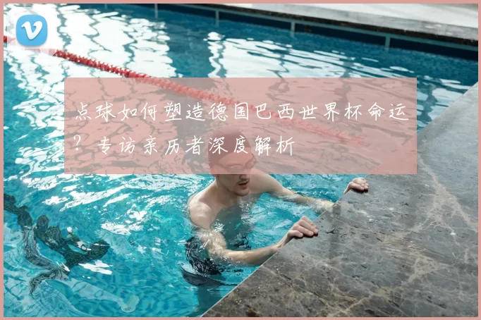 点球如何塑造德国巴西世界杯命运？专访亲历者深度解析