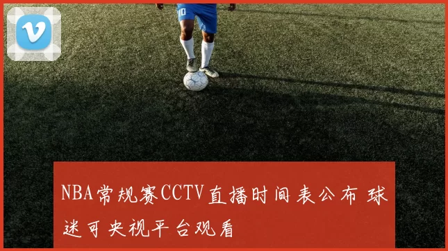 NBA常规赛CCTV直播时间表公布 球迷可央视平台观看