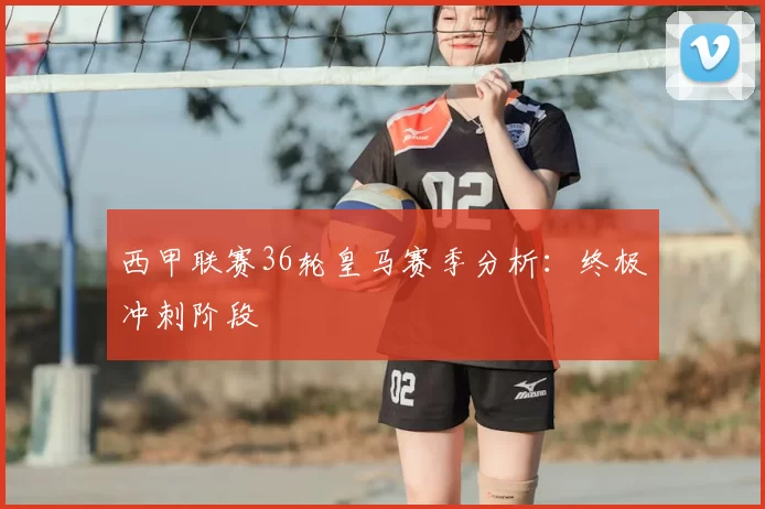 西甲联赛36轮皇马赛季分析：终极冲刺阶段