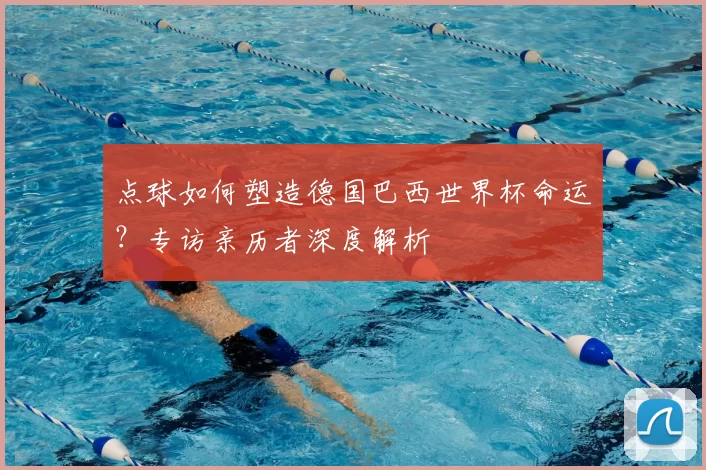 点球如何塑造德国巴西世界杯命运？专访亲历者深度解析