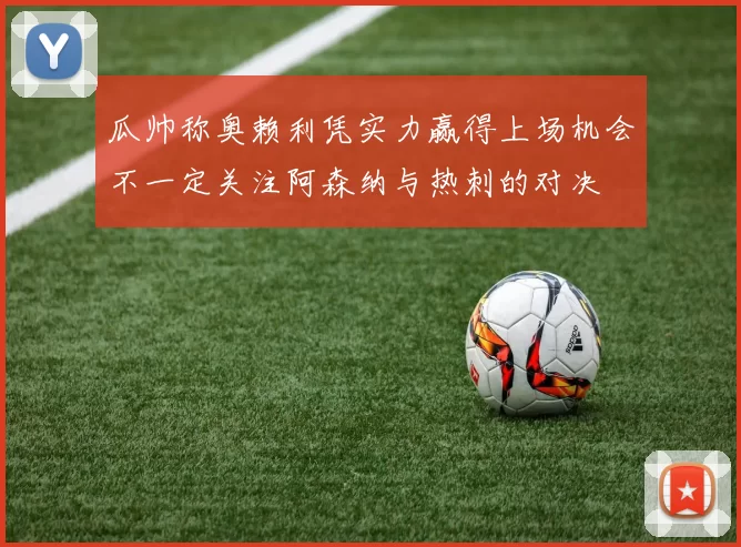 瓜帅称奥赖利凭实力赢得上场机会不一定关注阿森纳与热刺的对决