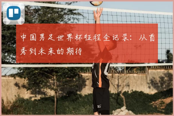 中国男足世界杯征程全记录：从首秀到未来的期待