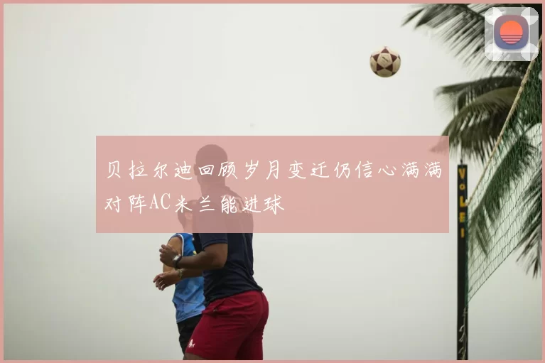 贝拉尔迪回顾岁月变迁仍信心满满对阵AC米兰能进球