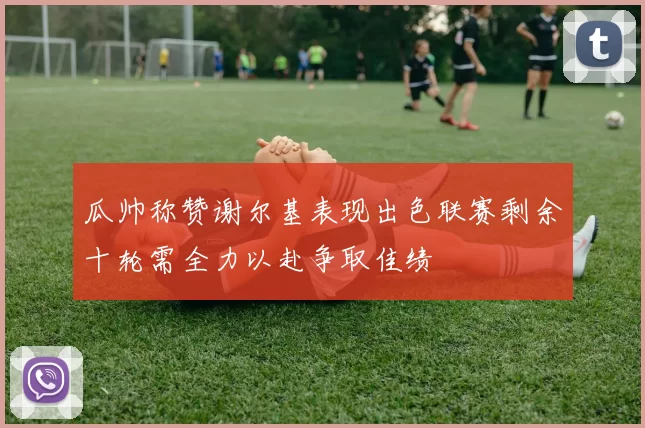 瓜帅称赞谢尔基表现出色联赛剩余十轮需全力以赴争取佳绩