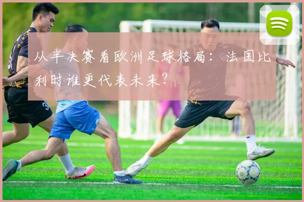 从半决赛看欧洲足球格局：法国比利时谁更代表未来？