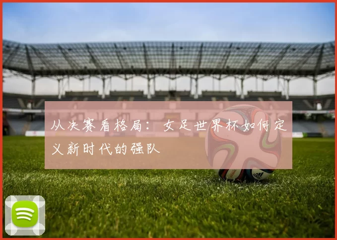 从决赛看格局：女足世界杯如何定义新时代的强队