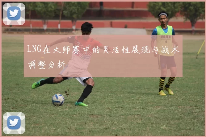 LNG在大师赛中的灵活性展现与战术调整分析