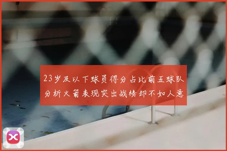 23岁及以下球员得分占比前五球队分析火箭表现突出战绩却不如人意