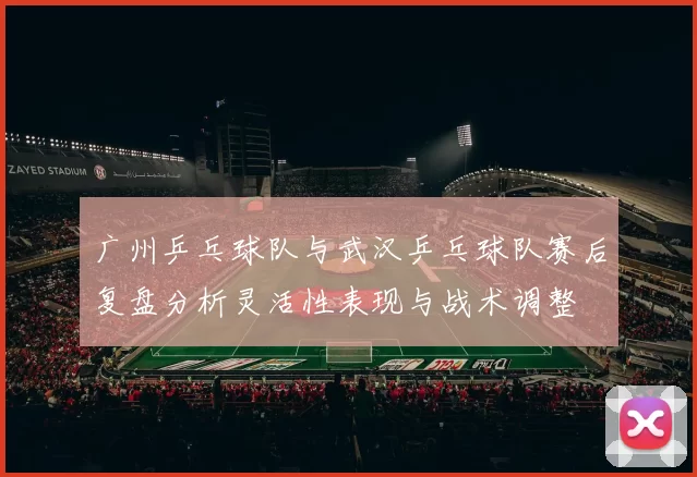 广州乒乓球队与武汉乒乓球队赛后复盘分析灵活性表现与战术调整