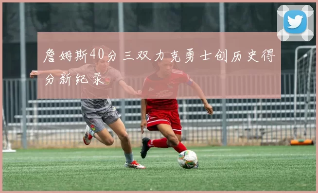 詹姆斯40分三双力克勇士创历史得分新纪录