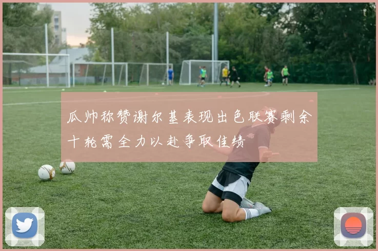 瓜帅称赞谢尔基表现出色联赛剩余十轮需全力以赴争取佳绩