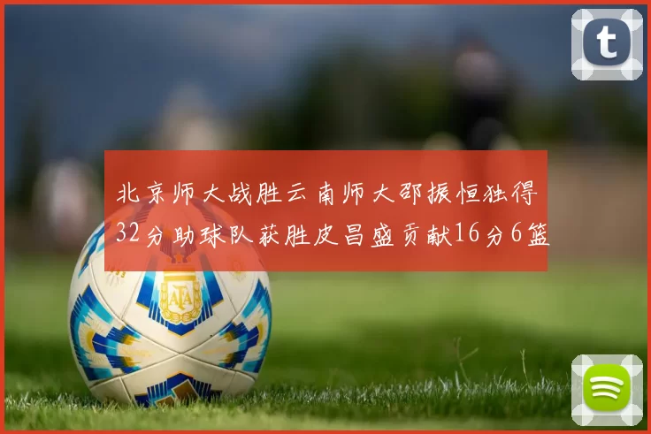 北京师大战胜云南师大邵振恒独得32分助球队获胜皮昌盛贡献16分6篮板5助攻