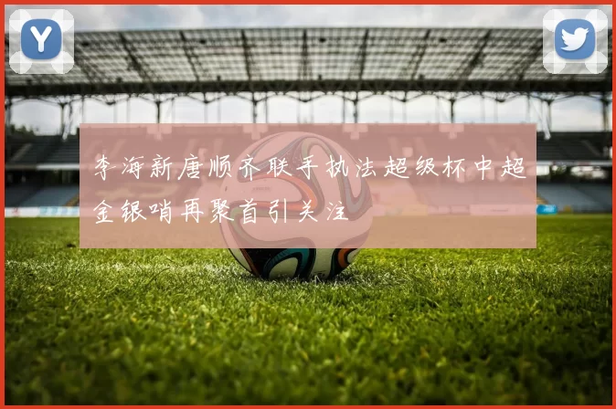 李海新唐顺齐联手执法超级杯中超金银哨再聚首引关注