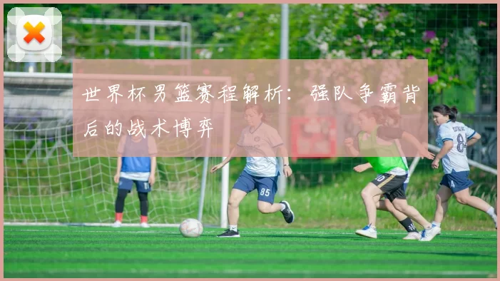 世界杯男篮赛程解析:强队争霸背后的战术博弈