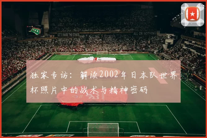 独家专访：解读2002年日本队世界杯照片中的战术与精神密码