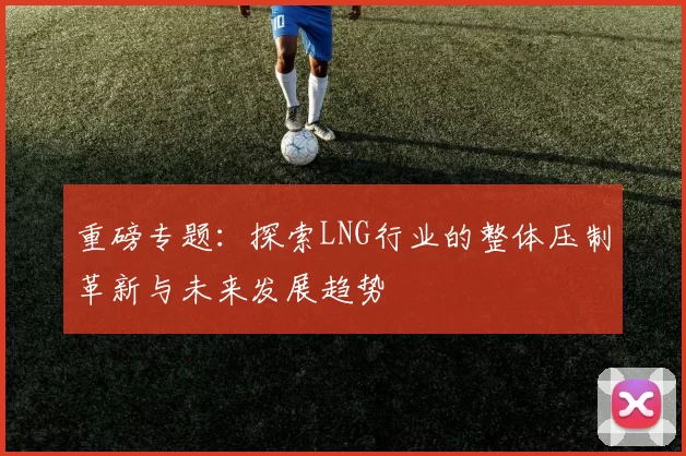 重磅专题：探索LNG行业的整体压制革新与未来发展趋势