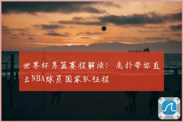 世界杯男篮赛程解读：虎扑带你直击NBA球员国家队征程