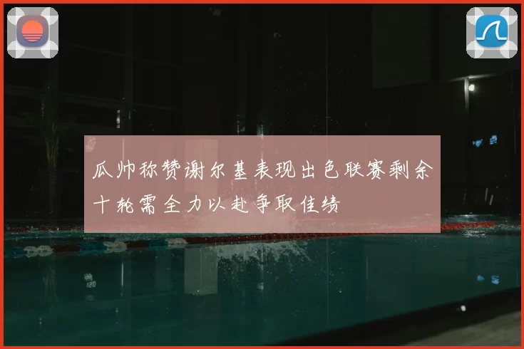 瓜帅称赞谢尔基表现出色联赛剩余十轮需全力以赴争取佳绩