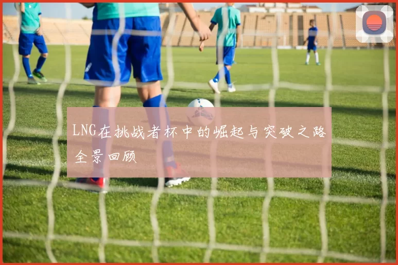 LNG在挑战者杯中的崛起与突破之路全景回顾