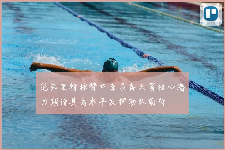 范弗里特称赞申京具备火箭核心潜力期待其高水平发挥助队前行