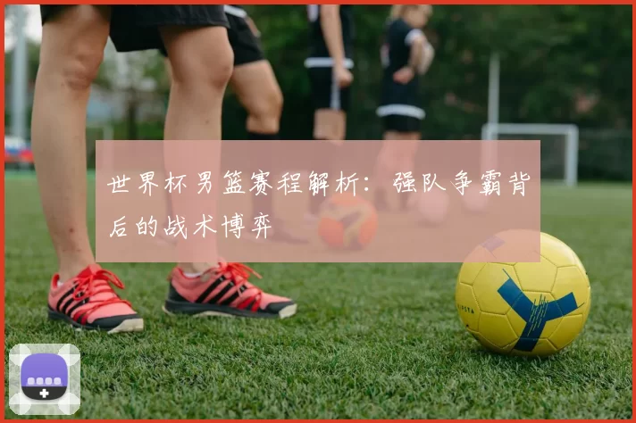 世界杯男篮赛程解析:强队争霸背后的战术博弈