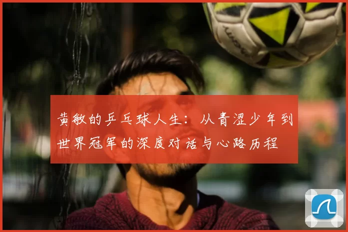 黄敏的乒乓球人生：从青涩少年到世界冠军的深度对话与心路历程