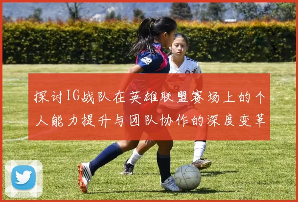 探讨IG战队在英雄联盟赛场上的个人能力提升与团队协作的深度变革