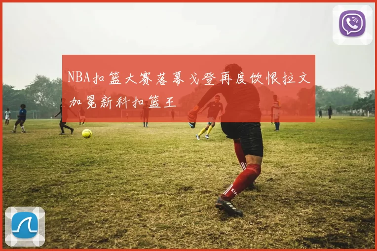 NBA扣篮大赛落幕戈登再度饮恨拉文加冕新科扣篮王