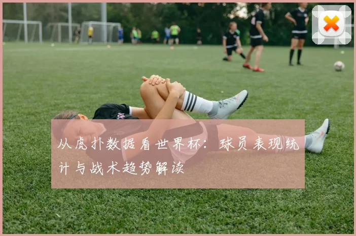从虎扑数据看世界杯：球员表现统计与战术趋势解读
