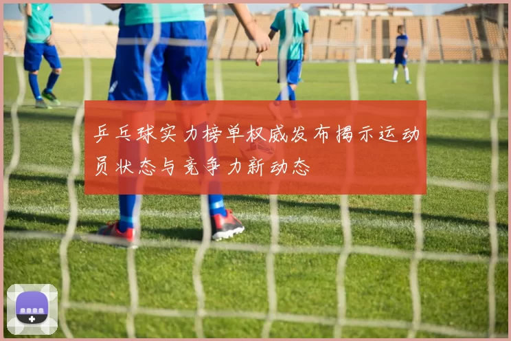 乒乓球实力榜单权威发布揭示运动员状态与竞争力新动态