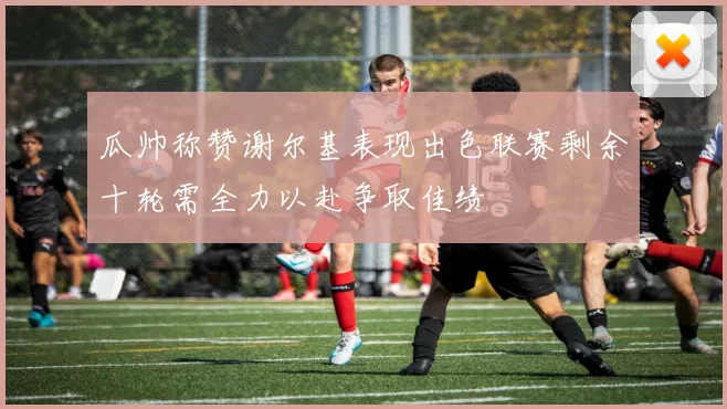 瓜帅称赞谢尔基表现出色联赛剩余十轮需全力以赴争取佳绩
