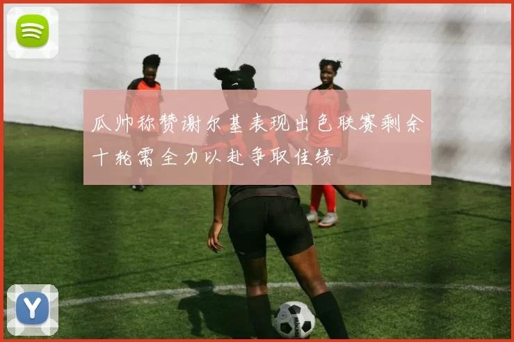 瓜帅称赞谢尔基表现出色联赛剩余十轮需全力以赴争取佳绩