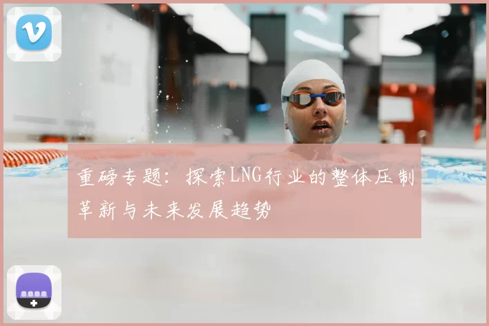 重磅专题：探索LNG行业的整体压制革新与未来发展趋势