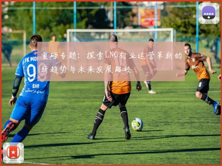 重磅专题：探索LNG行业运营革新的新趋势与未来发展路径