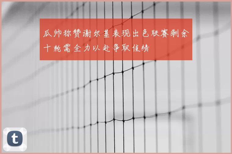 瓜帅称赞谢尔基表现出色联赛剩余十轮需全力以赴争取佳绩