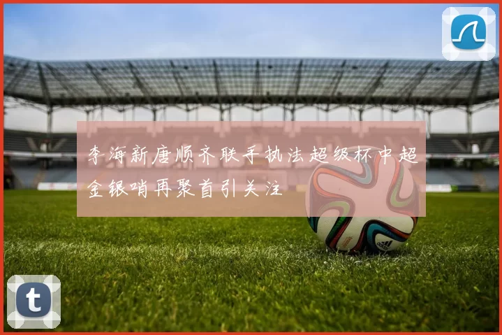 李海新唐顺齐联手执法超级杯中超金银哨再聚首引关注