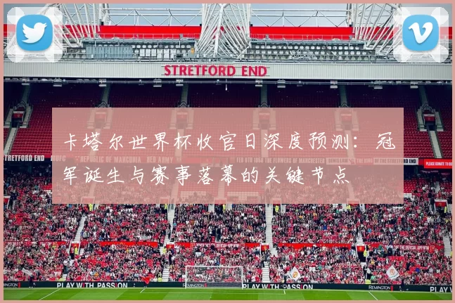 卡塔尔世界杯收官日深度预测:冠军诞生与赛事落幕的关键节点