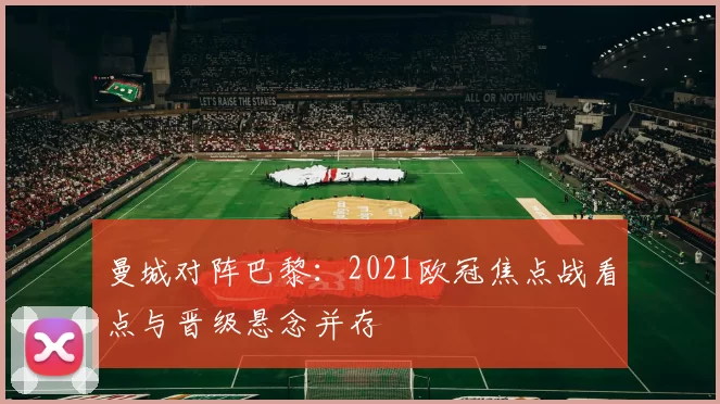 曼城对阵巴黎:2021欧冠焦点战看点与晋级悬念并存