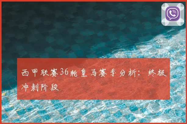 西甲联赛36轮皇马赛季分析：终极冲刺阶段