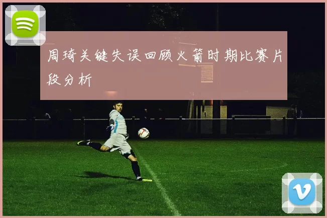 周琦关键失误回顾火箭时期比赛片段分析
