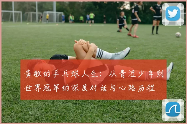 黄敏的乒乓球人生：从青涩少年到世界冠军的深度对话与心路历程