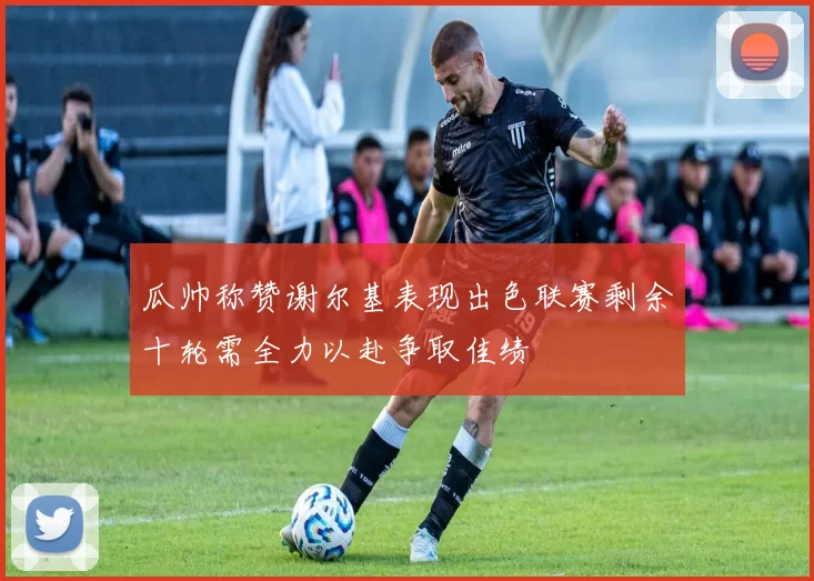 瓜帅称赞谢尔基表现出色联赛剩余十轮需全力以赴争取佳绩