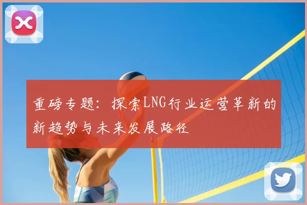 重磅专题：探索LNG行业运营革新的新趋势与未来发展路径