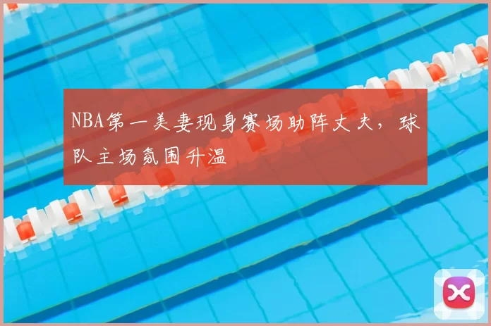 NBA第一美妻现身赛场助阵丈夫，球队主场氛围升温