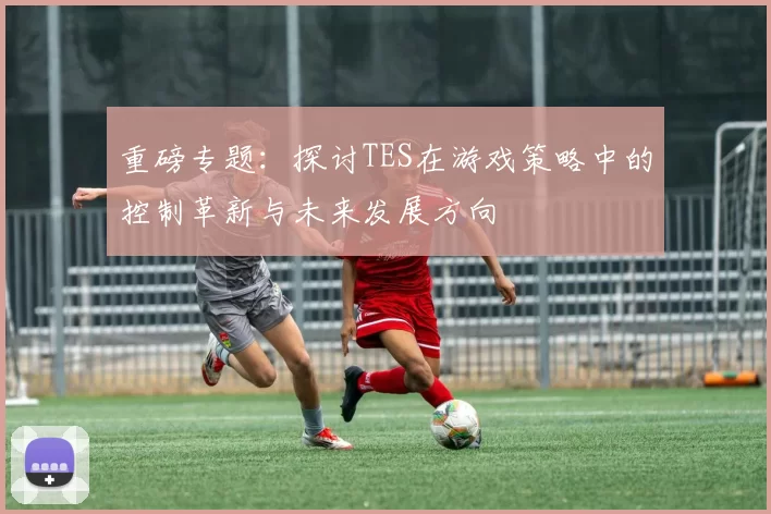 重磅专题：探讨TES在游戏策略中的控制革新与未来发展方向