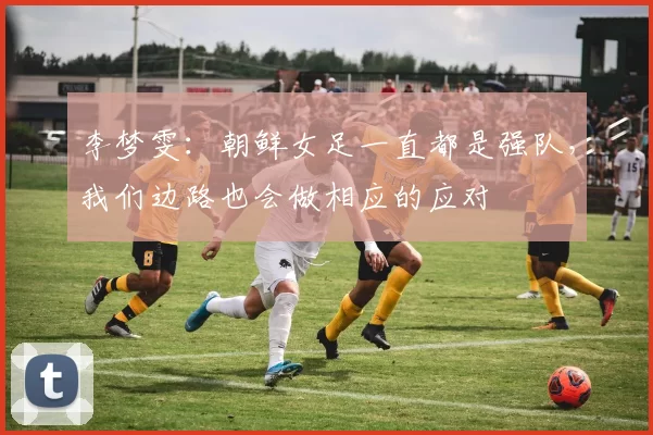 李梦雯：朝鲜女足一直都是强队，我们边路也会做相应的应对